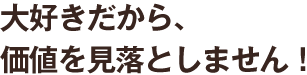 大好きだから、価値を見落としません!